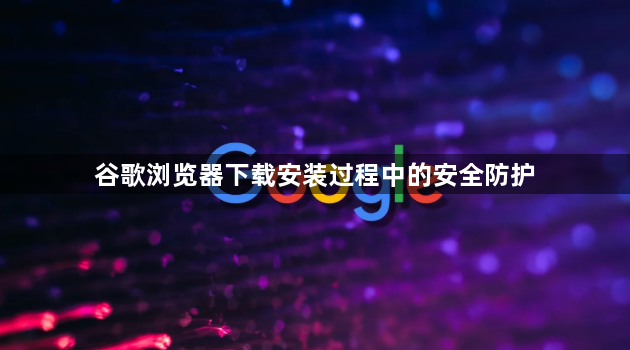 谷歌浏览器下载安装过程中的安全防护1