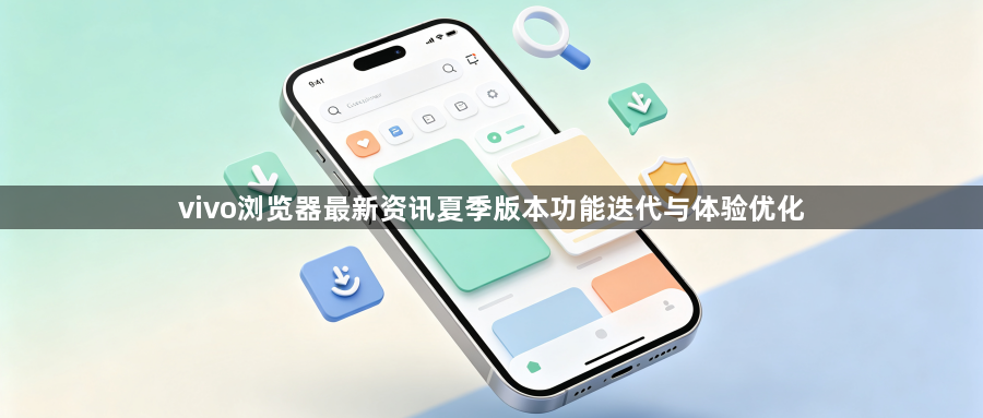 vivo浏览器最新资讯夏季版本功能迭代与体验优化1